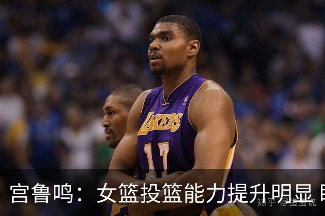 宫鲁鸣：女篮投篮能力提升明显 盼海外球员尽早归队