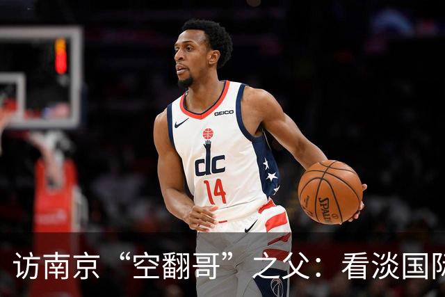 访南京“空翻哥”之父：看淡国际赛场走红流量 助力回归理性成长